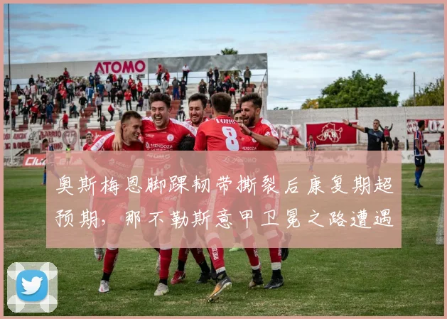 奥斯梅恩脚踝韧带撕裂后康复期超预期，那不勒斯意甲卫冕之路遭遇重创
