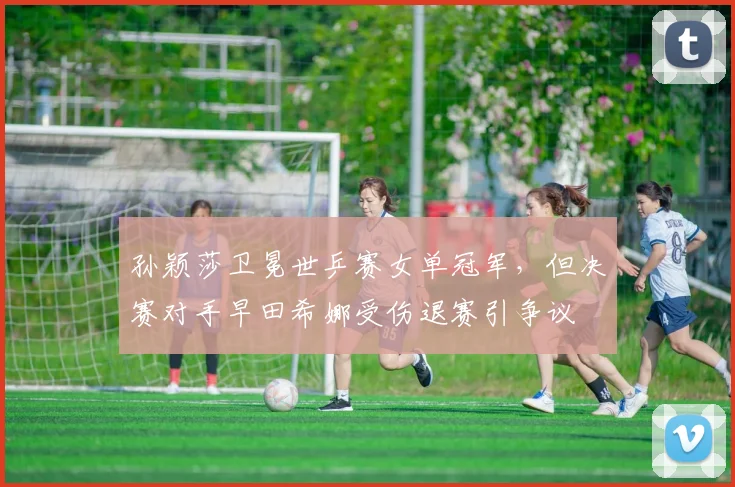 孙颖莎卫冕世乒赛女单冠军，但决赛对手早田希娜受伤退赛引争议